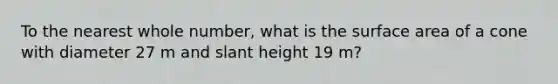 To the nearest whole number, what is the surface area of a cone with diameter 27 m and slant height 19 m?