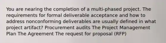 You are nearing the completion of a multi-phased project. The requirements for formal deliverable acceptance and how to address nonconforming deliverables are usually defined in what project artifact? Procurement audits The Project Management Plan The Agreement The request for proposal (RFP)