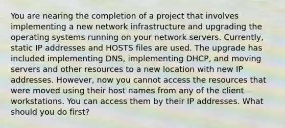 You are nearing the completion of a project that involves implementing a new network infrastructure and upgrading the operating systems running on your network servers. Currently, static IP addresses and HOSTS files are used. The upgrade has included implementing DNS, implementing DHCP, and moving servers and other resources to a new location with new IP addresses. However, now you cannot access the resources that were moved using their host names from any of the client workstations. You can access them by their IP addresses. What should you do first?