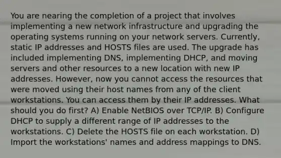 You are nearing the completion of a project that involves implementing a new network infrastructure and upgrading the operating systems running on your network servers. Currently, static IP addresses and HOSTS files are used. The upgrade has included implementing DNS, implementing DHCP, and moving servers and other resources to a new location with new IP addresses. However, now you cannot access the resources that were moved using their host names from any of the client workstations. You can access them by their IP addresses. What should you do first? A) Enable NetBIOS over TCP/IP. B) Configure DHCP to supply a different range of IP addresses to the workstations. C) Delete the HOSTS file on each workstation. D) Import the workstations' names and address mappings to DNS.