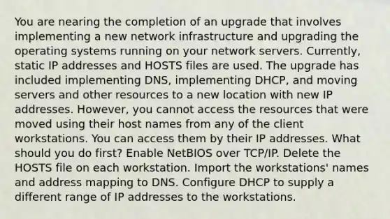 You are nearing the completion of an upgrade that involves implementing a new network infrastructure and upgrading the operating systems running on your network servers. Currently, static IP addresses and HOSTS files are used. The upgrade has included implementing DNS, implementing DHCP, and moving servers and other resources to a new location with new IP addresses. However, you cannot access the resources that were moved using their host names from any of the client workstations. You can access them by their IP addresses. What should you do first? Enable NetBIOS over TCP/IP. Delete the HOSTS file on each workstation. Import the workstations' names and address mapping to DNS. Configure DHCP to supply a different range of IP addresses to the workstations.