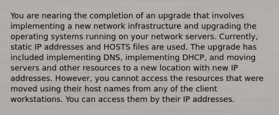 You are nearing the completion of an upgrade that involves implementing a new network infrastructure and upgrading the operating systems running on your network servers. Currently, static IP addresses and HOSTS files are used. The upgrade has included implementing DNS, implementing DHCP, and moving servers and other resources to a new location with new IP addresses. However, you cannot access the resources that were moved using their host names from any of the client workstations. You can access them by their IP addresses.