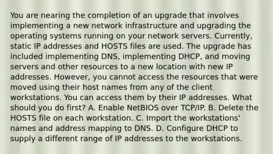 You are nearing the completion of an upgrade that involves implementing a new network infrastructure and upgrading the operating systems running on your network servers. Currently, static IP addresses and HOSTS files are used. The upgrade has included implementing DNS, implementing DHCP, and moving servers and other resources to a new location with new IP addresses. However, you cannot access the resources that were moved using their host names from any of the client workstations. You can access them by their IP addresses. What should you do first? A. Enable NetBIOS over TCP/IP. B. Delete the HOSTS file on each workstation. C. Import the workstations' names and address mapping to DNS. D. Configure DHCP to supply a different range of IP addresses to the workstations.