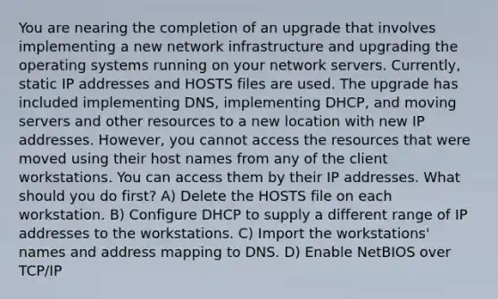 You are nearing the completion of an upgrade that involves implementing a new network infrastructure and upgrading the operating systems running on your network servers. Currently, static IP addresses and HOSTS files are used. The upgrade has included implementing DNS, implementing DHCP, and moving servers and other resources to a new location with new IP addresses. However, you cannot access the resources that were moved using their host names from any of the client workstations. You can access them by their IP addresses. What should you do first? A) Delete the HOSTS file on each workstation. B) Configure DHCP to supply a different range of IP addresses to the workstations. C) Import the workstations' names and address mapping to DNS. D) Enable NetBIOS over TCP/IP