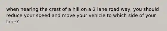 when nearing the crest of a hill on a 2 lane road way, you should reduce your speed and move your vehicle to which side of your lane?