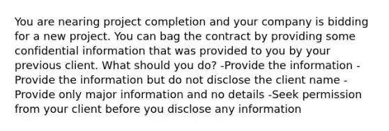 You are nearing project completion and your company is bidding for a new project. You can bag the contract by providing some confidential information that was provided to you by your previous client. What should you do? -Provide the information -Provide the information but do not disclose the client name -Provide only major information and no details -Seek permission from your client before you disclose any information