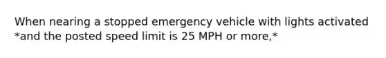 When nearing a stopped emergency vehicle with lights activated *and the posted speed limit is 25 MPH or more,*