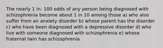 The nearly 1 in- 100 odds of any person being diagnosed with schizophrenia become about 1 in 10 among those a) who also suffer from an anxiety disorder b) whose parent has the disorder c) who have been diagnosed with a depressive disorder d) who live with someone diagnosed with schizophrenia e) whose fraternal twin has schizophrenia