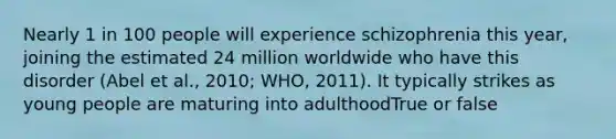 Nearly 1 in 100 people will experience schizophrenia this year, joining the estimated 24 million worldwide who have this disorder (Abel et al., 2010; WHO, 2011). It typically strikes as young people are maturing into adulthoodTrue or false