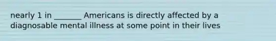 nearly 1 in _______ Americans is directly affected by a diagnosable mental illness at some point in their lives