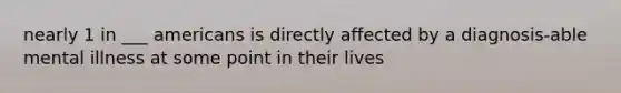 nearly 1 in ___ americans is directly affected by a diagnosis-able mental illness at some point in their lives