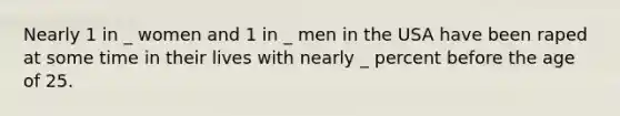 Nearly 1 in _ women and 1 in _ men in the USA have been raped at some time in their lives with nearly _ percent before the age of 25.