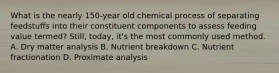 What is the nearly 150-year old chemical process of separating feedstuffs into their constituent components to assess feeding value termed? Still, today, it's the most commonly used method. A. Dry matter analysis B. Nutrient breakdown C. Nutrient fractionation D. Proximate analysis