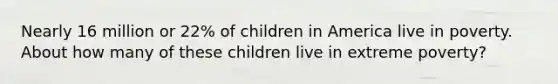 Nearly 16 million or 22% of children in America live in poverty. About how many of these children live in extreme poverty?