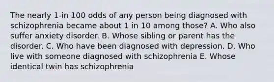 The nearly 1-in 100 odds of any person being diagnosed with schizophrenia became about 1 in 10 among those? A. Who also suffer anxiety disorder. B. Whose sibling or parent has the disorder. C. Who have been diagnosed with depression. D. Who live with someone diagnosed with schizophrenia E. Whose identical twin has schizophrenia