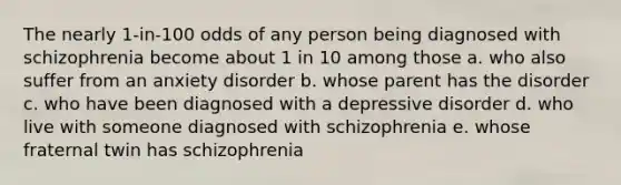 The nearly 1-in-100 odds of any person being diagnosed with schizophrenia become about 1 in 10 among those a. who also suffer from an anxiety disorder b. whose parent has the disorder c. who have been diagnosed with a depressive disorder d. who live with someone diagnosed with schizophrenia e. whose fraternal twin has schizophrenia