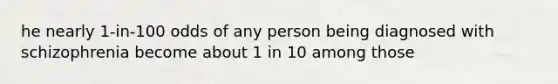 he nearly 1-in-100 odds of any person being diagnosed with schizophrenia become about 1 in 10 among those