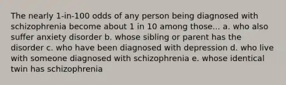 The nearly 1-in-100 odds of any person being diagnosed with schizophrenia become about 1 in 10 among those... a. who also suffer anxiety disorder b. whose sibling or parent has the disorder c. who have been diagnosed with depression d. who live with someone diagnosed with schizophrenia e. whose identical twin has schizophrenia