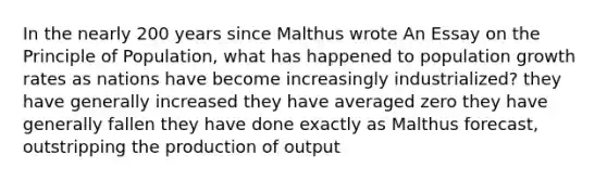 In the nearly 200 years since Malthus wrote An Essay on the Principle of Population, what has happened to population growth rates as nations have become increasingly industrialized? they have generally increased they have averaged zero they have generally fallen they have done exactly as Malthus forecast, outstripping the production of output