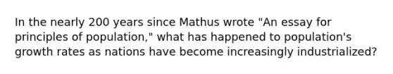 In the nearly 200 years since Mathus wrote "An essay for principles of population," what has happened to population's growth rates as nations have become increasingly industrialized?