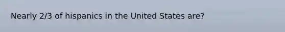 Nearly 2/3 of hispanics in the United States are?