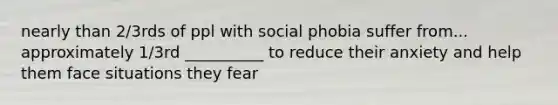 nearly than 2/3rds of ppl with social phobia suffer from... approximately 1/3rd __________ to reduce their anxiety and help them face situations they fear