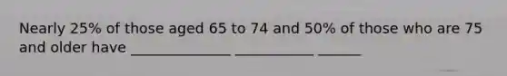 Nearly 25% of those aged 65 to 74 and 50% of those who are 75 and older have ______________ ___________ ______