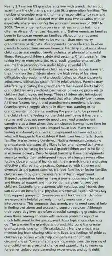 Nearly 2.7 million US grandparents live with grandchildren but apart from the children's parents in Skip generation families. The number of grandparents with primary responsibility for rear and grand children has increased over the past two decades with an especially sharp rise during the economic recession of 2007 to 2009. The arrangement occurs in all ethnic groups but more often an African-American Hispanic and Native American families been in European American families. Although grandparent caregivers are more likely to be women than men many grandfathers participate. Grandparents generally step in when parents troubled lives severe financial hardship substance abuse child abuse and neglect family violence or physical or mental illness threaten children safety and security. Often these families taking two or more children. As a result grandparents usually assume the parenting role under highly stressful life circumstances. Unfavorable child rearing experiences have left their mark on the children who show high rates of learning difficulties depression and antisocial behavior. Absent parents adjustment difficulties strain family relationships. Parents may interfere by violating the grandparents behavioral limits taking grandchildren away without permission or making promises to children that they do not keep. These children also introduced financial burdens into household that often already low income. All these factors height and grandparents emotional distress. Grandparents struggle with daily dilemmas wanting to be grandparents not parents wanting the parents to be present in the child's life the feeling for the child well-being if the parent returns and does not provide good care. And grandparent caregivers at a time when they anticipated having more time for spouses friends and leisure instead have less. Many report feeling emotionally drained and depressed and worried about what will happen to the children if their own health fails. Some families are extremely burdened. Native American caregiving grandparents are especially likely to be unemployed to have a disability to be caring for several grandchildren and to be living in extreme poverty. Despite great hardship these grandparents seem to realize their widespread image of silence saviors often forging close emotional bonds with their grandchildren and using effective child rearing practices. Compared with children and divorced single parent families blended families or foster families children weird by grandparents fare better in adjustment. Skipped generation families have a tremendous need for social and financial support and intervention services for troubled children. Custodial grandparents with relatives and friends they can count on benefit and physical and mental health. Others say that support groups for themselves and for their grandchildren are especially helpful yet only minority make use of such interventions. This suggests that grandparents need special help in finding out about and accessing support services. Although their every day lives are often stressful caregiving grandparents even those rearing children with serious problems report as much fulfillment in the grandparent Ross typical grandparents do. The warmer the grandparent grandchild bond the greater grandparents long-term life satisfaction. Many grandparents mention joy from sharing children's lives and feelings of pride at children's progress which help compensate for difficult circumstances. Town and some grandparents view the rearing of grandchildren as a second chance and opportunity to make up for earlier unfavorable parenting experiences and do it right.