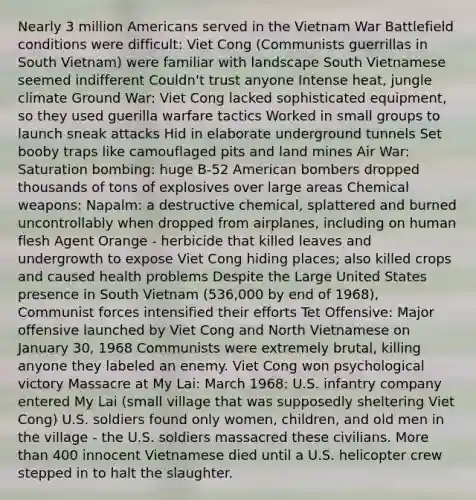 Nearly 3 million Americans served in the Vietnam War Battlefield conditions were difficult: Viet Cong (Communists guerrillas in South Vietnam) were familiar with landscape South Vietnamese seemed indifferent Couldn't trust anyone Intense heat, jungle climate Ground War: Viet Cong lacked sophisticated equipment, so they used guerilla warfare tactics Worked in small groups to launch sneak attacks Hid in elaborate underground tunnels Set booby traps like camouflaged pits and land mines Air War: Saturation bombing: huge B-52 American bombers dropped thousands of tons of explosives over large areas Chemical weapons: Napalm: a destructive chemical, splattered and burned uncontrollably when dropped from airplanes, including on human flesh Agent Orange - herbicide that killed leaves and undergrowth to expose Viet Cong hiding places; also killed crops and caused health problems Despite the Large United States presence in South Vietnam (536,000 by end of 1968), Communist forces intensified their efforts Tet Offensive: Major offensive launched by Viet Cong and North Vietnamese on January 30, 1968 Communists were extremely brutal, killing anyone they labeled an enemy. Viet Cong won psychological victory Massacre at My Lai: March 1968: U.S. infantry company entered My Lai (small village that was supposedly sheltering Viet Cong) U.S. soldiers found only women, children, and old men in the village - the U.S. soldiers massacred these civilians. More than 400 innocent Vietnamese died until a U.S. helicopter crew stepped in to halt the slaughter.