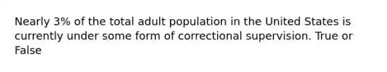 Nearly 3% of the total adult population in the United States is currently under some form of correctional supervision. True or False