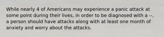 While nearly 4 of Americans may experience a panic attack at some point during their lives, in order to be diagnosed with a --, a person should have attacks along with at least one month of anxiety and worry about the attacks.