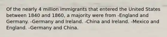 Of the nearly 4 million immigrants that entered the United States between 1840 and 1860, a majority were from -England and Germany. -Germany and Ireland. -China and Ireland. -Mexico and England. -Germany and China.