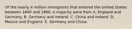 Of the nearly 4 million immigrants that entered the United States between 1840 and 1860, a majority were from A. England and Germany. B. Germany and Ireland. C. China and Ireland. D. Mexico and England. E. Germany and China.