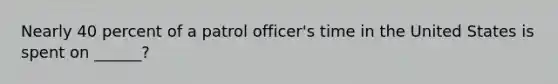 Nearly 40 percent of a patrol officer's time in the United States is spent on ______?