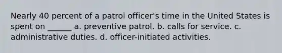 Nearly 40 percent of a patrol officer's time in the United States is spent on ______​ a. ​preventive patrol. b. ​calls for service. c. ​administrative duties. d. ​officer-initiated activities.