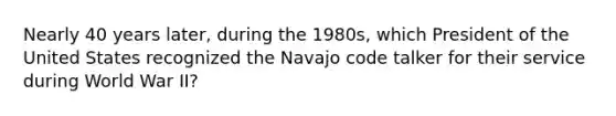 Nearly 40 years later, during the 1980s, which President of the United States recognized the Navajo code talker for their service during World War II?