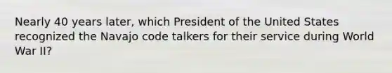 Nearly 40 years later, which President of the United States recognized the Navajo code talkers for their service during World War II?