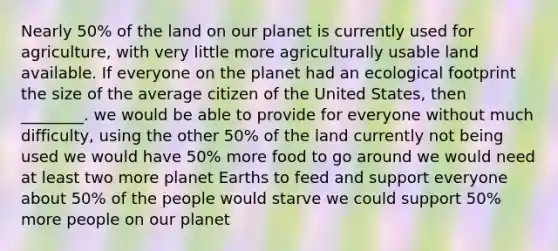 Nearly 50% of the land on our planet is currently used for agriculture, with very little more agriculturally usable land available. If everyone on the planet had an ecological footprint the size of the average citizen of the United States, then ________. we would be able to provide for everyone without much difficulty, using the other 50% of the land currently not being used we would have 50% more food to go around we would need at least two more planet Earths to feed and support everyone about 50% of the people would starve we could support 50% more people on our planet