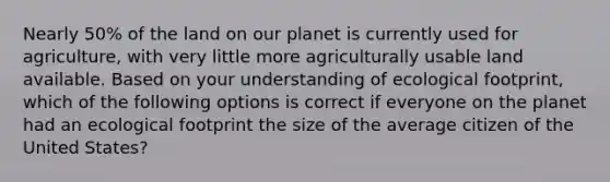 Nearly 50% of the land on our planet is currently used for agriculture, with very little more agriculturally usable land available. Based on your understanding of ecological footprint, which of the following options is correct if everyone on the planet had an ecological footprint the size of the average citizen of the United States?