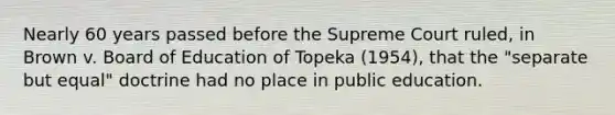 Nearly 60 years passed before the Supreme Court ruled, in Brown v. Board of Education of Topeka (1954), that the "separate but equal" doctrine had no place in public education.