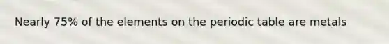 Nearly 75% of the elements on the periodic table are metals