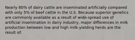 Nearly 80% of dairy cattle are inseminated artificially compared with only 5% of beef cattle in the U.S. Because superior genetics are commonly available as a result of wide-spread use of artificial insemination in dairy industry, major differences in milk production between low and high milk-yielding herds are the result of: