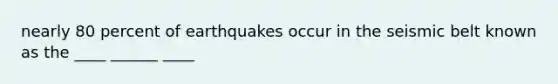 nearly 80 percent of earthquakes occur in the seismic belt known as the ____ ______ ____