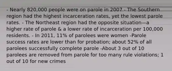 - Nearly 820,000 people were on parole in 2007 - The Southern region had the highest incarceration rates, yet the lowest parole rates. - The Northeast region had the opposite situation—a higher rate of parole & a lower rate of incarceration per 100,000 residents. - In 2011, 11% of parolees were women -Parole success rates are lower than for probation; about 52% of all parolees successfully complete parole -About 3 out of 10 parolees are removed from parole for too many rule violations; 1 out of 10 for new crimes