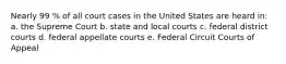 Nearly 99 % of all court cases in the United States are heard in: a. the Supreme Court b. state and local courts c. federal district courts d. federal appellate courts e. Federal Circuit Courts of Appeal