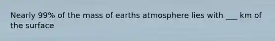 Nearly 99% of the mass of earths atmosphere lies with ___ km of the surface