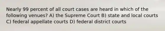 Nearly 99 percent of all court cases are heard in which of the following venues? A) the Supreme Court B) state and local courts C) federal appellate courts D) federal district courts