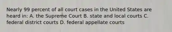 Nearly 99 percent of all court cases in the United States are heard in: A. the Supreme Court B. state and local courts C. federal district courts D. federal appellate courts