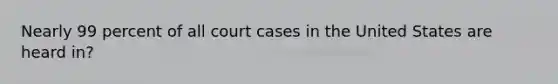 Nearly 99 percent of all court cases in the United States are heard in?