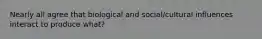 Nearly all agree that biological and social/cultural influences interact to produce what?